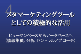 4.メタマーケティングツールとしての積極的な活用 ヒューマンベースからデータベースへ（情報集積、分析、セントラルアプローチ）